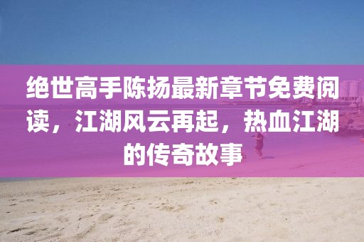 絕世高手陳揚最新章節(jié)免費閱讀，江湖風(fēng)云再起，熱血江湖的傳奇故事