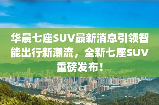 華晨七座SUV最新消息引領(lǐng)智能出行新潮流，全新七座SUV重磅發(fā)布！