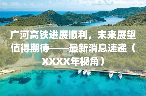 廣河高鐵進(jìn)展順利，未來展望值得期待——最新消息速遞（XXXX年視角）