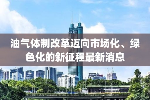 油氣體制改革邁向市場(chǎng)化、綠色化的新征程最新消息