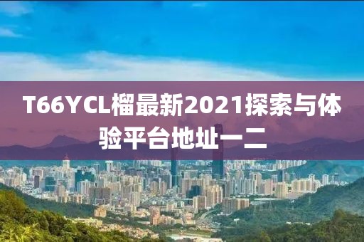 T66YCL榴最新2021探索與體驗(yàn)平臺(tái)地址一二
