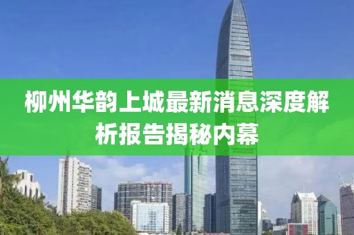 柳州華韻上城最新消息深度解析報(bào)告揭秘內(nèi)幕