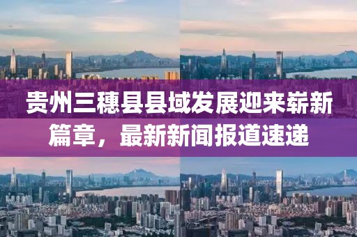 貴州三穗縣縣域發(fā)展迎來嶄新篇章，最新新聞報道速遞