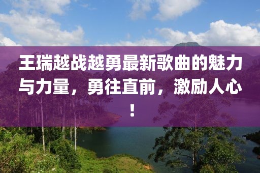 王瑞越戰(zhàn)越勇最新歌曲的魅力與力量，勇往直前，激勵人心！