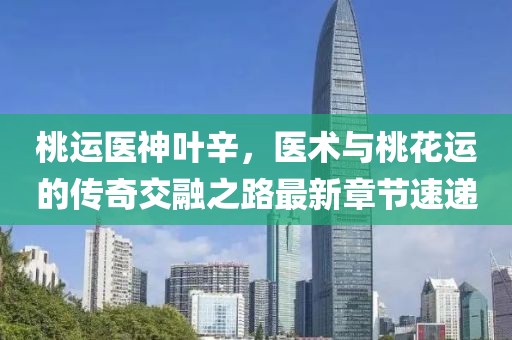 桃運(yùn)醫(yī)神葉辛，醫(yī)術(shù)與桃花運(yùn)的傳奇交融之路最新章節(jié)速遞