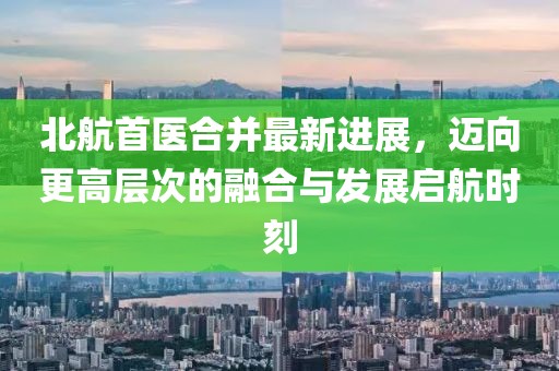 北航首醫(yī)合并最新進(jìn)展，邁向更高層次的融合與發(fā)展啟航時(shí)刻