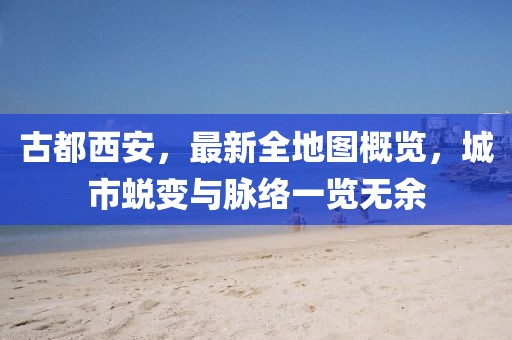 古都西安，最新全地圖概覽，城市蛻變與脈絡(luò)一覽無余