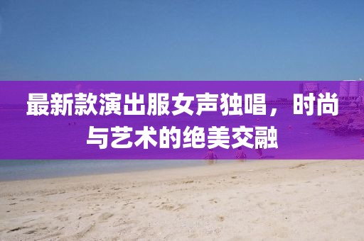 最新款演出服女聲獨(dú)唱，時(shí)尚與藝術(shù)的絕美交融