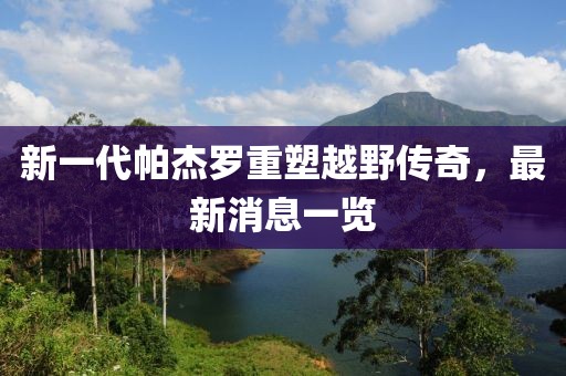 新一代帕杰羅重塑越野傳奇，最新消息一覽
