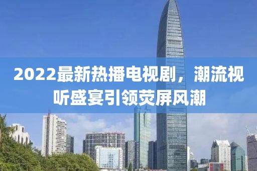 2022最新熱播電視劇，潮流視聽(tīng)盛宴引領(lǐng)熒屏風(fēng)潮