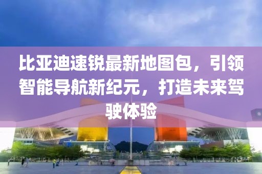 比亞迪速銳最新地圖包，引領(lǐng)智能導(dǎo)航新紀(jì)元，打造未來駕駛體驗