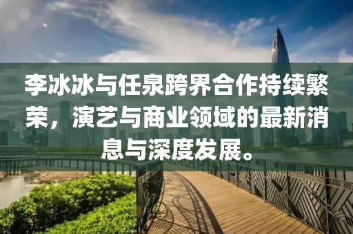 李冰冰與任泉跨界合作持續(xù)繁榮，演藝與商業(yè)領(lǐng)域的最新消息與深度發(fā)展。