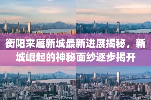 衡陽來雁新城最新進(jìn)展揭秘，新城崛起的神秘面紗逐步揭開