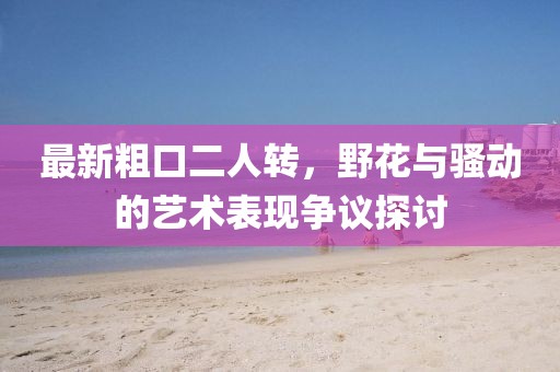 最新粗口二人轉(zhuǎn)，野花與騷動的藝術(shù)表現(xiàn)爭議探討