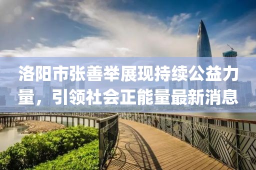 洛陽市張善舉展現持續(xù)公益力量，引領社會正能量最新消息