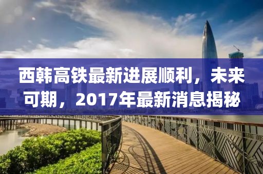 西韓高鐵最新進展順利，未來可期，2017年最新消息揭秘