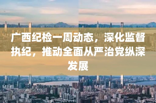 廣西紀(jì)檢一周動(dòng)態(tài)，深化監(jiān)督執(zhí)紀(jì)，推動(dòng)全面從嚴(yán)治黨縱深發(fā)展