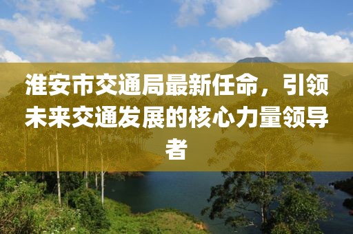 淮安市交通局最新任命，引領(lǐng)未來交通發(fā)展的核心力量領(lǐng)導(dǎo)者