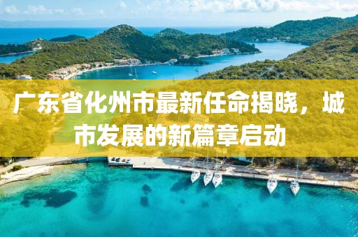 廣東省化州市最新任命揭曉，城市發(fā)展的新篇章啟動(dòng)