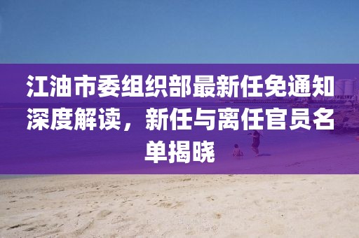 江油市委組織部最新任免通知深度解讀，新任與離任官員名單揭曉