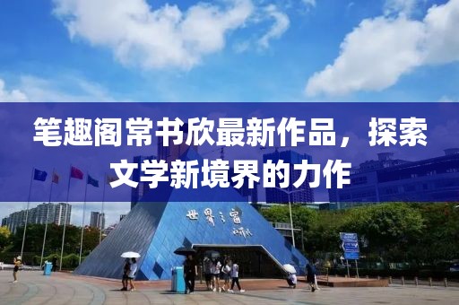 筆趣閣常書欣最新作品，探索文學新境界的力作