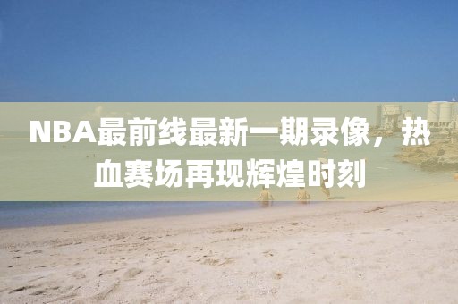 NBA最前線最新一期錄像，熱血賽場再現(xiàn)輝煌時刻