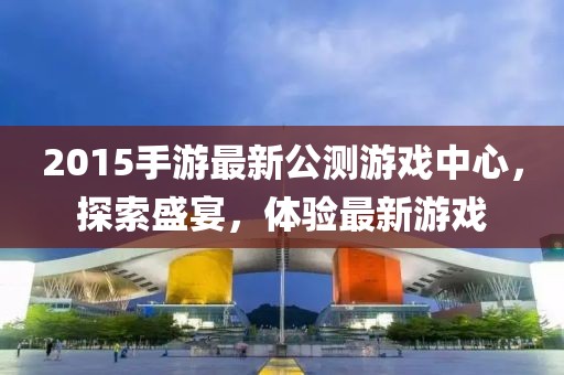 2015手游最新公測(cè)游戲中心，探索盛宴，體驗(yàn)最新游戲