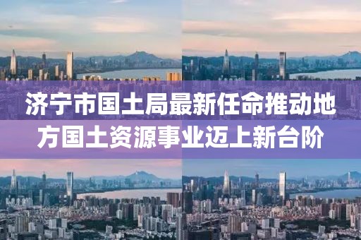 濟(jì)寧市國(guó)土局最新任命推動(dòng)地方國(guó)土資源事業(yè)邁上新臺(tái)階
