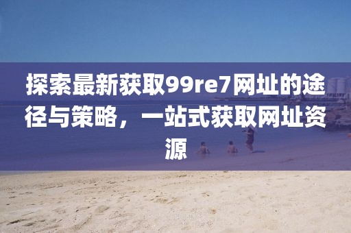 探索最新獲取99re7網(wǎng)址的途徑與策略，一站式獲取網(wǎng)址資源