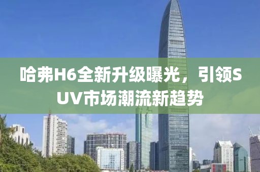 哈弗H6全新升級曝光，引領(lǐng)SUV市場潮流新趨勢