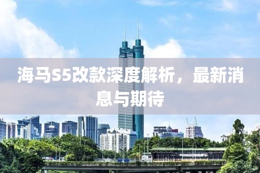 海馬S5改款深度解析，最新消息與期待