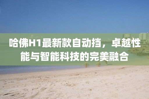 哈佛H1最新款自動(dòng)擋，卓越性能與智能科技的完美融合