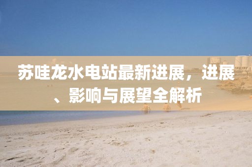 蘇哇龍水電站最新進展，進展、影響與展望全解析