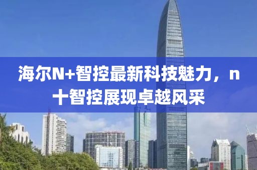 海爾N+智控最新科技魅力，n十智控展現(xiàn)卓越風(fēng)采