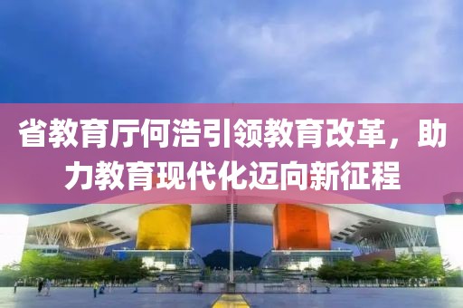 省教育廳何浩引領(lǐng)教育改革，助力教育現(xiàn)代化邁向新征程