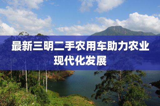 最新三明二手農(nóng)用車助力農(nóng)業(yè)現(xiàn)代化發(fā)展