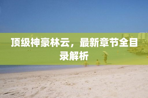 頂級神豪林云，最新章節(jié)全目錄解析