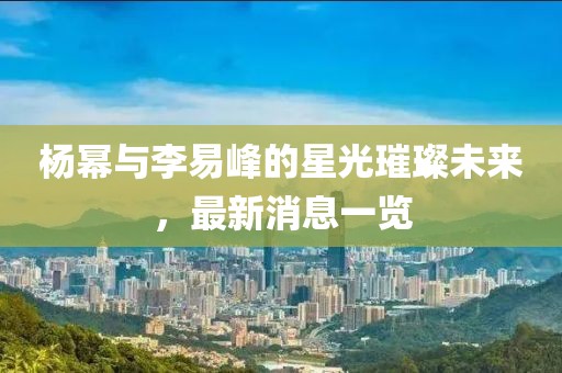 楊冪與李易峰的星光璀璨未來，最新消息一覽