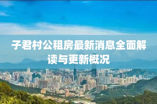 子君村公租房最新消息全面解讀與更新概況