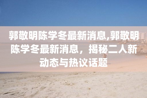 郭敬明陳學(xué)冬最新消息,郭敬明陳學(xué)冬最新消息，揭秘二人新動(dòng)態(tài)與熱議話題