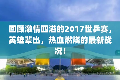 回顧激情四溢的2017世乒賽，英雄輩出，熱血燃燒的最新戰(zhàn)況！
