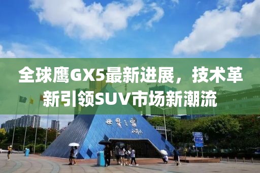 全球鷹GX5最新進(jìn)展，技術(shù)革新引領(lǐng)SUV市場新潮流