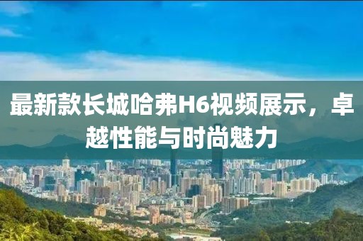 最新款長(zhǎng)城哈弗H6視頻展示，卓越性能與時(shí)尚魅力