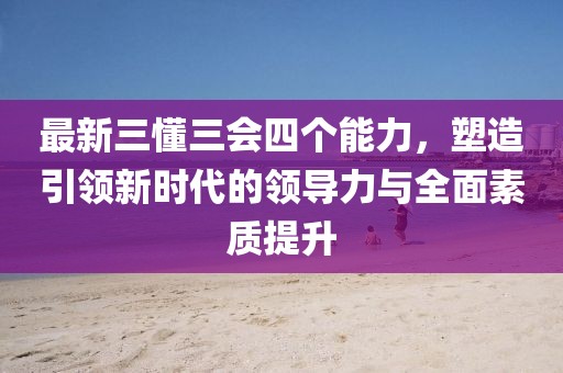 最新三懂三會四個能力，塑造引領(lǐng)新時代的領(lǐng)導(dǎo)力與全面素質(zhì)提升