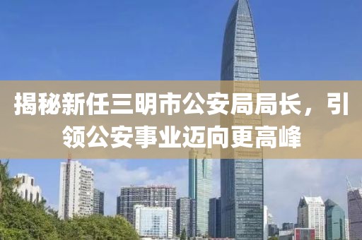 揭秘新任三明市公安局局長(zhǎng)，引領(lǐng)公安事業(yè)邁向更高峰