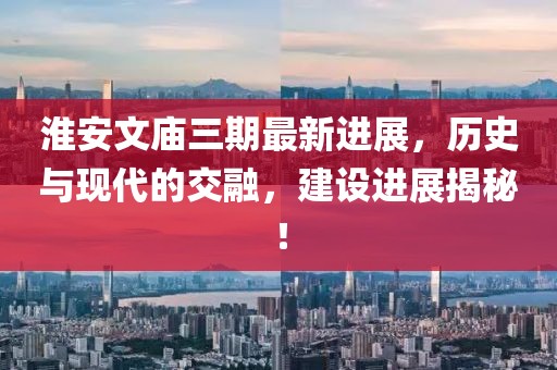 淮安文廟三期最新進(jìn)展，歷史與現(xiàn)代的交融，建設(shè)進(jìn)展揭秘！