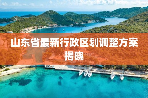 山東省最新行政區(qū)劃調(diào)整方案揭曉