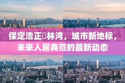 保定浩正渼林灣，城市新地標(biāo)，未來人居典范的最新動態(tài)