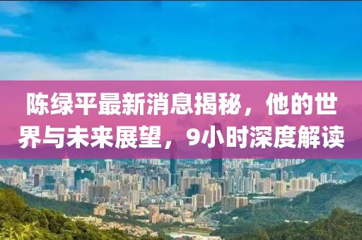 陳綠平最新消息揭秘，他的世界與未來展望，9小時深度解讀