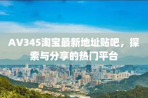 AV345淘寶最新地址貼吧，探索與分享的熱門平臺(tái)